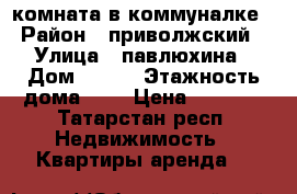 комната в коммуналке › Район ­ приволжский › Улица ­ павлюхина › Дом ­ 103 › Этажность дома ­ 5 › Цена ­ 7 500 - Татарстан респ. Недвижимость » Квартиры аренда   